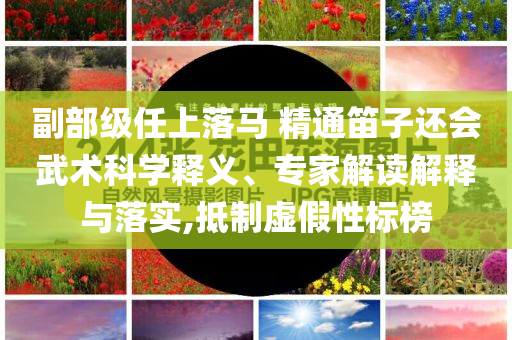 副部級任上落馬 精通笛子還會武術(shù)科學釋義、專家解讀解釋與落實,抵制虛假性標榜