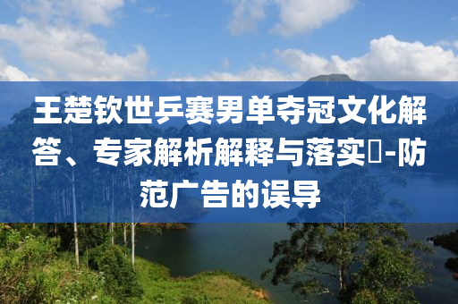 王楚欽世乒賽男單奪冠文化解答、專家解析解釋與落實(shí)?-防范廣告的誤導(dǎo)