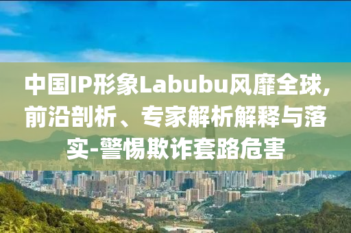 中國(guó)IP形象Labubu風(fēng)靡全球,前沿剖析、專家解析解釋與落實(shí)-警惕欺詐套路危害