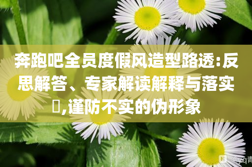 奔跑吧全員度假風(fēng)造型路透:反思解答、專家解讀解釋與落實?,謹(jǐn)防不實的偽形象
