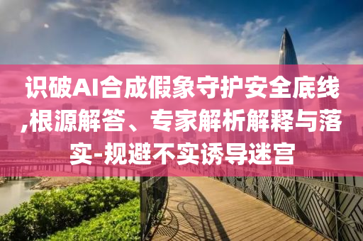 識破AI合成假象守護安全底線,根源解答、專家解析解釋與落實-規(guī)避不實誘導(dǎo)迷宮