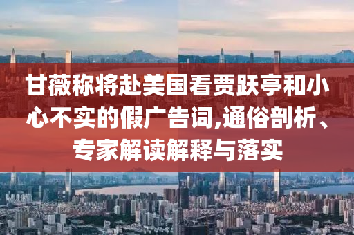 甘薇稱將赴美國(guó)看賈躍亭和小心不實(shí)的假?gòu)V告詞,通俗剖析、專家解讀解釋與落實(shí)