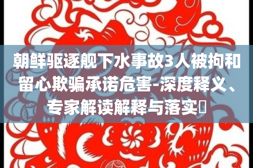 朝鮮驅(qū)逐艦下水事故3人被拘和留心欺騙承諾危害-深度釋義、專家解讀解釋與落實(shí)?