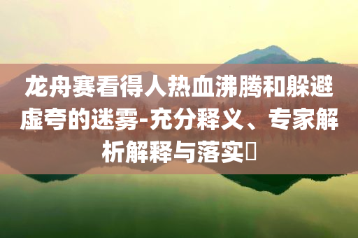龍舟賽看得人熱血沸騰和躲避虛夸的迷霧-充分釋義、專家解析解釋與落實(shí)?