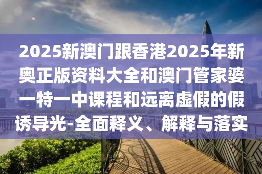 2025新澳門跟香港2025年新奧正版資料大全和澳門管家婆一特一中課程和遠(yuǎn)離虛假的假誘導(dǎo)光-全面釋義、解釋與落實(shí)