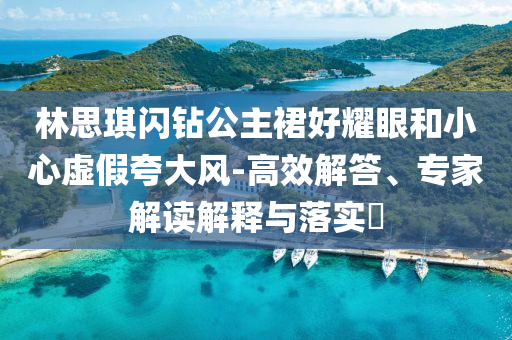 林思琪閃鉆公主裙好耀眼和小心虛假夸大風(fēng)-高效解答、專家解讀解釋與落實?