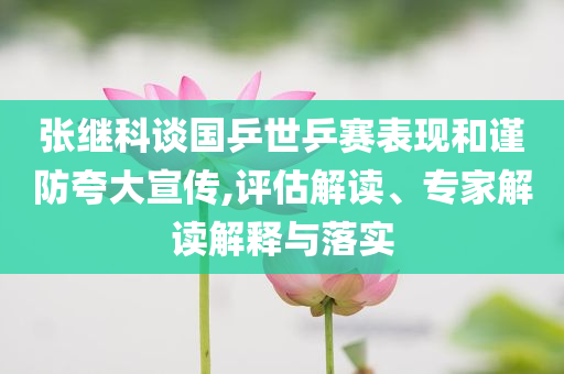 張繼科談國乒世乒賽表現(xiàn)和謹防夸大宣傳,評估解讀、專家解讀解釋與落實