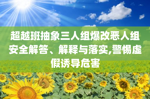 超越班抽象三人組爆改惡人組安全解答、解釋與落實,警惕虛假誘導(dǎo)危害