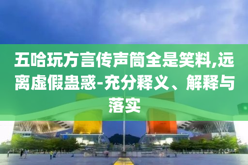 五哈玩方言傳聲筒全是笑料,遠(yuǎn)離虛假蠱惑-充分釋義、解釋與落實(shí)