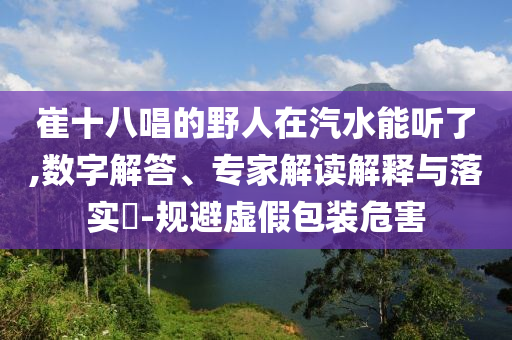 崔十八唱的野人在汽水能聽了,數(shù)字解答、專家解讀解釋與落實?-規(guī)避虛假包裝危害