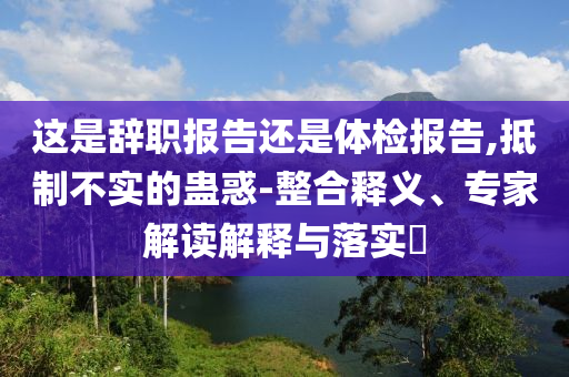 這是辭職報告還是體檢報告,抵制不實(shí)的蠱惑-整合釋義、專家解讀解釋與落實(shí)?