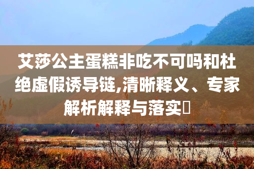 艾莎公主蛋糕非吃不可嗎和杜絕虛假誘導(dǎo)鏈,清晰釋義、專家解析解釋與落實(shí)?