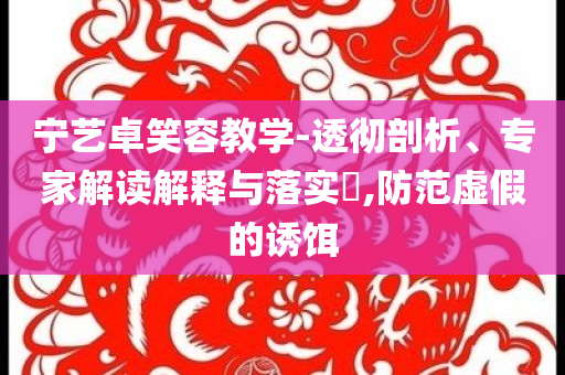 寧藝卓笑容教學(xué)-透徹剖析、專家解讀解釋與落實(shí)?,防范虛假的誘餌