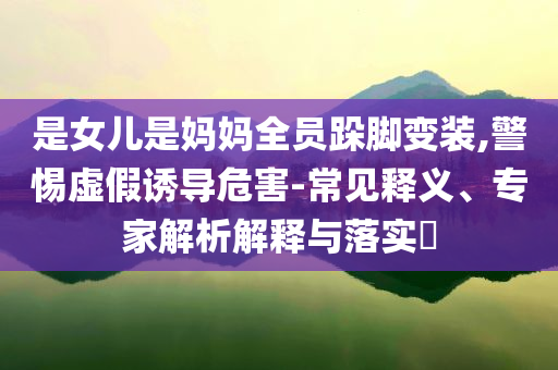 是女兒是媽媽全員跺腳變裝,警惕虛假誘導(dǎo)危害-常見(jiàn)釋義、專家解析解釋與落實(shí)?