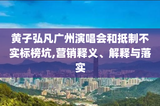 黃子弘凡廣州演唱會(huì)和抵制不實(shí)標(biāo)榜坑,營(yíng)銷釋義、解釋與落實(shí)