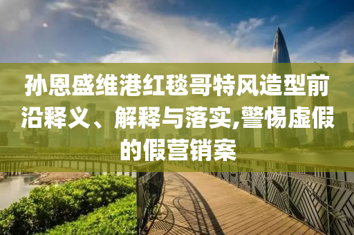 孫恩盛維港紅毯哥特風(fēng)造型前沿釋義、解釋與落實(shí),警惕虛假的假營(yíng)銷案