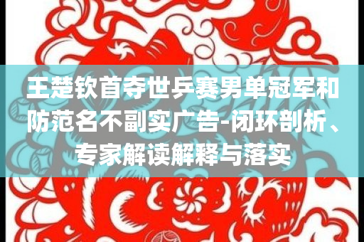 王楚欽首奪世乒賽男單冠軍和防范名不副實廣告-閉環(huán)剖析、專家解讀解釋與落實
