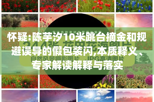 懷疑:陳芋汐10米跳臺(tái)摘金和規(guī)避誤導(dǎo)的假包裝閃,本質(zhì)釋義、專(zhuān)家解讀解釋與落實(shí)