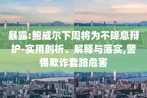 暴露:鮑威爾下周將為不降息辯護(hù)-實(shí)用剖析、解釋與落實(shí),警惕欺詐套路危害