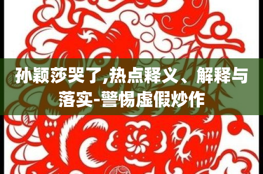孫穎莎哭了,熱點(diǎn)釋義、解釋與落實(shí)-警惕虛假炒作