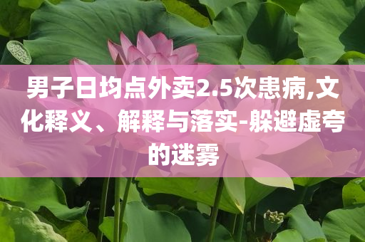 男子日均點(diǎn)外賣(mài)2.5次患病,文化釋義、解釋與落實(shí)-躲避虛夸的迷霧