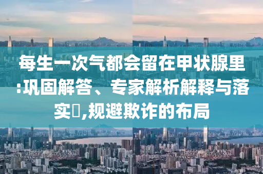 每生一次氣都會(huì)留在甲狀腺里:鞏固解答、專家解析解釋與落實(shí)?,規(guī)避欺詐的布局