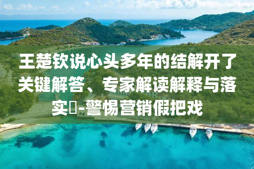 王楚欽說心頭多年的結(jié)解開了關(guān)鍵解答、專家解讀解釋與落實(shí)?-警惕營銷假把戲