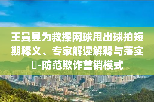 王曼昱為救擦網(wǎng)球甩出球拍短期釋義、專家解讀解釋與落實(shí)?-防范欺詐營銷模式