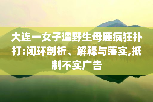 大連一女子遭野生母鹿瘋狂撲打:閉環(huán)剖析、解釋與落實(shí),抵制不實(shí)廣告