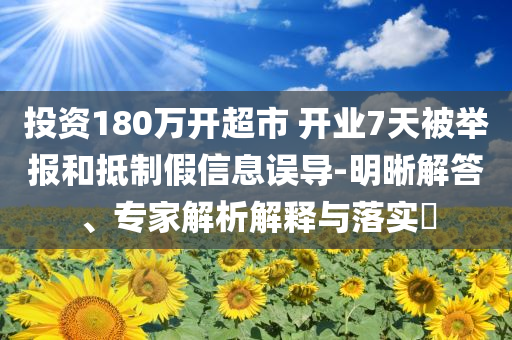 投資180萬(wàn)開(kāi)超市 開(kāi)業(yè)7天被舉報(bào)和抵制假信息誤導(dǎo)-明晰解答、專家解析解釋與落實(shí)?