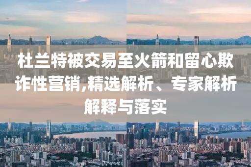 杜蘭特被交易至火箭和留心欺詐性營銷,精選解析、專家解析解釋與落實(shí)