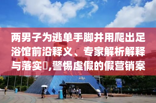 兩男子為逃單手腳并用爬出足浴館前沿釋義、專家解析解釋與落實?,警惕虛假的假營銷案