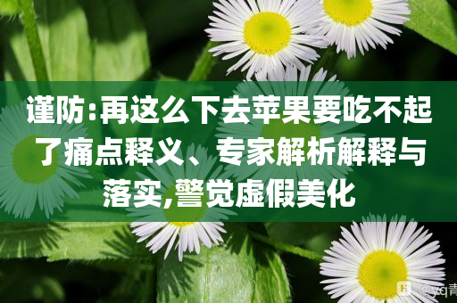 謹防:再這么下去蘋果要吃不起了痛點釋義、專家解析解釋與落實,警覺虛假美化