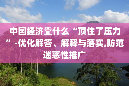 中國(guó)經(jīng)濟(jì)靠什么“頂住了壓力”-優(yōu)化解答、解釋與落實(shí),防范迷惑性推廣