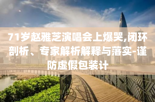 71歲趙雅芝演唱會(huì)上爆哭,閉環(huán)剖析、專家解析解釋與落實(shí)-謹(jǐn)防虛假包裝計(jì)