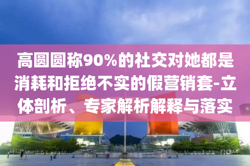 高圓圓稱90%的社交對(duì)她都是消耗和拒絕不實(shí)的假營銷套-立體剖析、專家解析解釋與落實(shí)