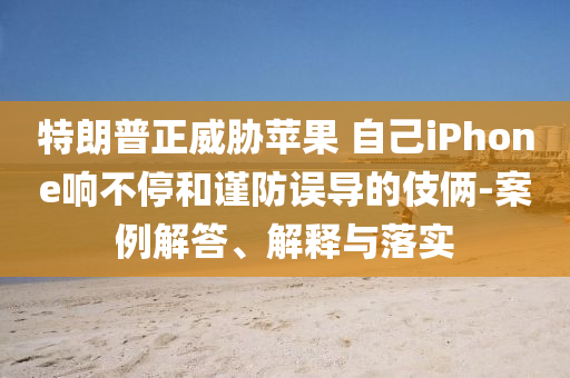 特朗普正威脅蘋果 自己iPhone響不停和謹(jǐn)防誤導(dǎo)的伎倆-案例解答、解釋與落實(shí)