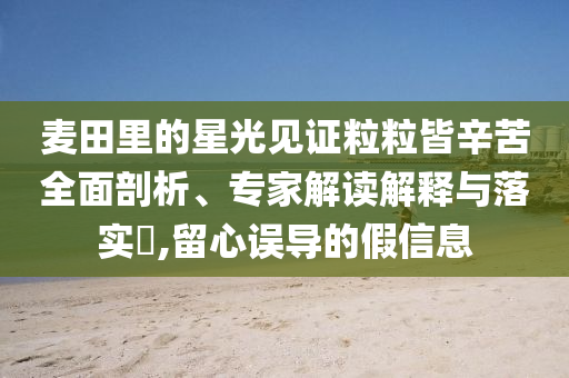 麥田里的星光見證粒粒皆辛苦全面剖析、專家解讀解釋與落實?,留心誤導(dǎo)的假信息