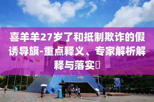 喜羊羊27歲了和抵制欺詐的假誘導(dǎo)旗-重點(diǎn)釋義、專家解析解釋與落實(shí)?