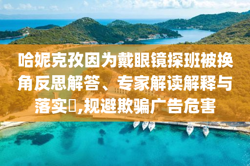 哈妮克孜因?yàn)榇餮坨R探班被換角反思解答、專家解讀解釋與落實(shí)?,規(guī)避欺騙廣告危害