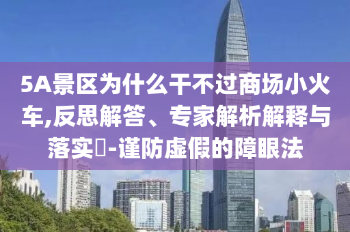 5A景區(qū)為什么干不過(guò)商場(chǎng)小火車(chē),反思解答、專(zhuān)家解析解釋與落實(shí)?-謹(jǐn)防虛假的障眼法