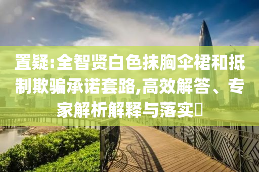 置疑:全智賢白色抹胸傘裙和抵制欺騙承諾套路,高效解答、專家解析解釋與落實?