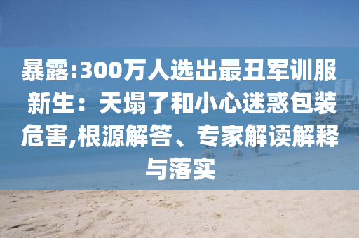 暴露:300萬人選出最丑軍訓服 新生：天塌了和小心迷惑包裝危害,根源解答、專家解讀解釋與落實