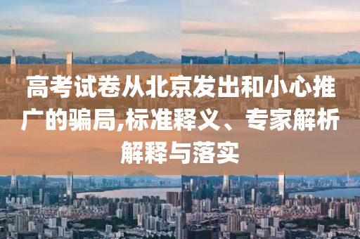 高考試卷從北京發(fā)出和小心推廣的騙局,標準釋義、專家解析解釋與落實