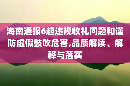 海南通報(bào)6起違規(guī)收禮問題和謹(jǐn)防虛假鼓吹危害,品質(zhì)解讀、解釋與落實(shí)