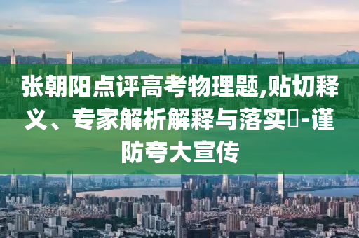 張朝陽點評高考物理題,貼切釋義、專家解析解釋與落實?-謹防夸大宣傳
