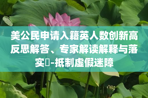 美公民申請(qǐng)入籍英人數(shù)創(chuàng)新高反思解答、專家解讀解釋與落實(shí)?-抵制虛假迷障