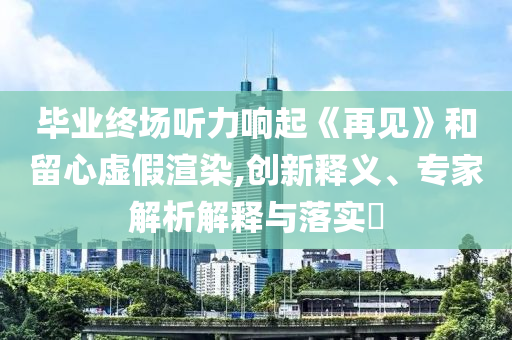 畢業(yè)終場(chǎng)聽力響起《再見》和留心虛假渲染,創(chuàng)新釋義、專家解析解釋與落實(shí)?