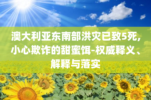 澳大利亞東南部洪災(zāi)已致5死,小心欺詐的甜蜜餌-權(quán)威釋義、解釋與落實(shí)