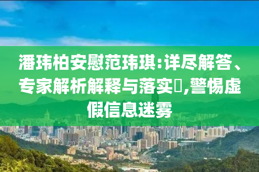 潘瑋柏安慰范瑋琪:詳盡解答、專家解析解釋與落實?,警惕虛假信息迷霧